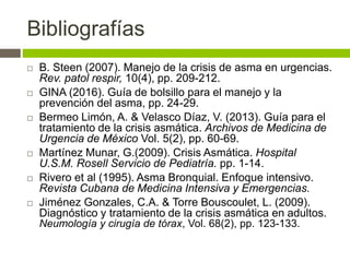 Bibliografías
 B. Steen (2007). Manejo de la crisis de asma en urgencias.
Rev. patol respir, 10(4), pp. 209-212.
 GINA (2016). Guía de bolsillo para el manejo y la
prevención del asma, pp. 24-29.
 Bermeo Limón, A. & Velasco Díaz, V. (2013). Guía para el
tratamiento de la crisis asmática. Archivos de Medicina de
Urgencia de México Vol. 5(2), pp. 60-69.
 Martínez Munar, G.(2009). Crisis Asmática. Hospital
U.S.M. Rosell Servicio de Pediatría. pp. 1-14.
 Rivero et al (1995). Asma Bronquial. Enfoque intensivo.
Revista Cubana de Medicina Intensiva y Emergencias.
 Jiménez Gonzales, C.A. & Torre Bouscoulet, L. (2009).
Diagnóstico y tratamiento de la crisis asmática en adultos.
Neumología y cirugía de tórax, Vol. 68(2), pp. 123-133.
 