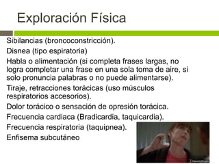 Exploración Física
Sibilancias (broncoconstricción).
Disnea (tipo espiratoria)
Habla o alimentación (si completa frases largas, no
logra completar una frase en una sola toma de aire, si
solo pronuncia palabras o no puede alimentarse).
Tiraje, retracciones torácicas (uso músculos
respiratorios accesorios).
Dolor torácico o sensación de opresión torácica.
Frecuencia cardiaca (Bradicardia, taquicardia).
Frecuencia respiratoria (taquipnea).
Enfisema subcutáneo
 