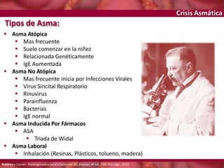 Crisis Asmática
Tipos de Asma:
 Asma Atópica
 Mas frecuente
 Suele comenzar en la niñez
 Relacionada Genéticamente
 IgE Aumentada
 Asma No Atópica
 Mas frecuente inicia por Infecciones Virales
 Virus Sincital Respiratorio
 Rinuvirus
 Parainfluenza
 Bacterias
 IgE normal
 Asma Inducida Por Fármacos
 ASA
 Triada de Widal
 Asma Laboral
 Inhalación (Resinas, Plásticos, tolueno, madera)
Robbins y Cotran - Patología estructural y funcional. Ed. Elsevier, 8ª ed., 740-743 págs., 2010
 