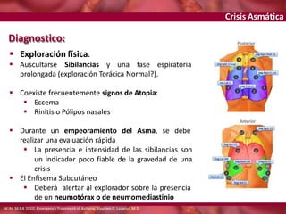 Crisis Asmática
 Exploración física.
 Auscultarse Sibilancias y una fase espiratoria
prolongada (exploración Torácica Normal?).
 Coexiste frecuentemente signos de Atopia:
 Eccema
 Rinitis o Pólipos nasales
 Durante un empeoramiento del Asma, se debe
realizar una evaluación rápida
 La presencia e intensidad de las sibilancias son
un indicador poco fiable de la gravedad de una
crisis
 El Enfisema Subcutáneo
 Deberá alertar al explorador sobre la presencia
de un neumotórax o de neumomediastinio
Diagnostico:
NEJM 363;8 2010, Emergency Treatment of Asthma, Stephen C. Lazarus, M.D.
 