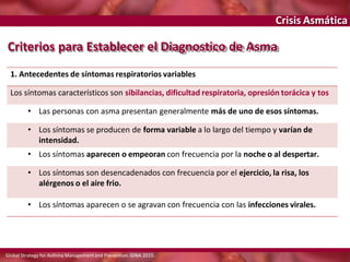 Crisis Asmática
Criterios para Establecer el Diagnostico de Asma
Global Strategy for Asthma Managementand Prevention. GINA 2015.
1. Antecedentes de síntomas respiratorios variables
Los síntomas característicos son sibilancias, dificultad respiratoria, opresión torácica y tos
• Las personas con asma presentan generalmente más de uno de esos síntomas.
• Los síntomas se producen de forma variable a lo largo del tiempo y varían de
intensidad.
• Los síntomas aparecen o empeoran con frecuencia por la noche o al despertar.
• Los síntomas son desencadenados con frecuencia por el ejercicio, la risa, los
alérgenos o el aire frio.
• Los síntomas aparecen o se agravan con frecuencia con las infecciones virales.
 