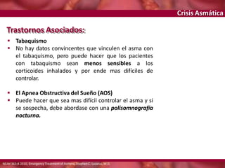 Crisis Asmática
Trastornos Asociados:
 Tabaquismo
 No hay datos convincentes que vinculen el asma con
el tabaquismo, pero puede hacer que los pacientes
con tabaquismo sean menos sensibles a los
corticoides inhalados y por ende mas difíciles de
controlar.
 El Apnea Obstructiva del Sueño (AOS)
 Puede hacer que sea mas difícil controlar el asma y si
se sospecha, debe abordase con una polisomnografía
nocturna.
NEJM 363;8 2010, Emergency Treatment of Asthma, Stephen C. Lazarus, M.D.
 