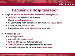 Crisis Asmática
Decisión de Hospitalización
 Luego de 4 horas de tratamiento intensivo en emergencias:
 Sibilancias significativas persistentes.
 Uso de músculos accesorios.
 Requerimiento de O2 permanente para mantener SaO2 ≥ a 92%
 Valores de VEF1 o FEM ≤ a 40%
 Presencia de factores de alto riesgo de asma fatal
 Admisión en UTI
 Paro respiratorio
 Alteración del estado mental
 SaO2 < a 90% a pesar de Oxigenoterapia
 Aumento de la CO2 con signos clínicos de deterioro
 Sensación subjetiva del paciente de empeoramiento
Global Strategy for Asthma Managementand Prevention. GINA 2015.
 