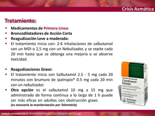Crisis Asmática
Tratamiento:
 Medicamentos de Primera Línea:
 Broncodilatadores de Acción Corta
 Reagudización Leve a moderada:
 El tratamiento inicia con: 2-6 inhalaciones de salbutamol
con un MDI o 2,5 mg con un Nebulizador, y se repite cada
20 min hasta que se obtenga una mejoría o se observe
toxicidad.
 Reagudizaciones Grave:
 El tratamiento inicia con Salbutamol 2.5 - 5 mg cada 20
minutos con brumuro de ipatropio* 0.5 mg cada 20 min
con un nebulizador.
 Otra opción es el salbutamol 10 mg a 15 mg que
administrado de forma continua a lo largo de 1 h puede
ser más eficaz en adultos con obstrucción grave.
(es necesaria la monitorización por Telemetría)
MANUAL WASHINGTON DE TERAPÉUTICA MÉDICA, 2014, 34 edición 305-321 pags.
 