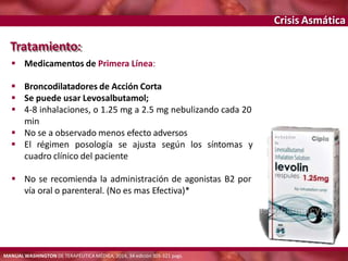 Crisis Asmática
Tratamiento:
 Medicamentos de Primera Línea:
 Broncodilatadores de Acción Corta
 Se puede usar Levosalbutamol;
 4-8 inhalaciones, o 1.25 mg a 2.5 mg nebulizando cada 20
min
 No se a observado menos efecto adversos
 El régimen posología se ajusta según los síntomas y
cuadro clínico del paciente
 No se recomienda la administración de agonistas B2 por
vía oral o parenteral. (No es mas Efectiva)*
MANUAL WASHINGTON DE TERAPÉUTICA MÉDICA, 2014, 34 edición 305-321 pags.
 