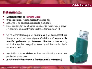 Crisis Asmática
Tratamiento:
 Medicamentos de Primera Línea:
 Broncodilatadores de Acción Prolongada:
 Agonista B de acción prolongada Inhalados
 Se recomiendan en el asma persistente moderada y grave
en pacientes no controlados adecuadamente con CI.
 Se ha demostrado que el Salmeterol y el Formoterol, un
fármaco de acción mas rápida añadidos a CI mejoran la
función pulmonar y síntomas diurnos y nocturnos,
minimizando las reagudizaciones y minimizan la dosis
necesaria de CI.
 Los ABAP solo se deben utilizar combinados con CI en
pacientes con Asma
 (Salmeterol+Fluticasona) ó (Budesonida+Formoterol).
MANUAL WASHINGTON DE TERAPÉUTICA MÉDICA, 2014, 34 edición 305-321 pags.
 