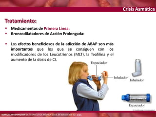 Crisis Asmática
Tratamiento:
 Medicamentos de Primera Línea:
 Broncodilatadores de Acción Prolongada:
 Los efectos beneficiosos de la adicción de ABAP son más
importantes que los que se consiguen con los
modificadores de los Leucotrienos (MLT), la Teofilina y el
aumento de la dosis de CI.
MANUAL WASHINGTON DE TERAPÉUTICA MÉDICA, 2014, 34 edición 305-321 pags.
 