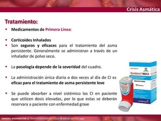 Crisis Asmática
Tratamiento:
 Medicamentos de Primera Línea:
 Corticoides Inhalados
 Son seguros y eficaces para el tratamiento del asma
persistente. Generalmente se administran a través de un
inhalador de polvo seco.
 La posología depende de la severidad del cuadro.
 La administración única diaria o dos veces al día de CI es
eficaz para el tratamiento de asma persistente leve
 Se puede absorber a nivel sistémico los CI en paciente
que utilicen dosis elevadas, por lo que estas se deberán
reservara a paciente con enfermedad grave
MANUAL WASHINGTON DE TERAPÉUTICA MÉDICA, 2014, 34 edición 305-321 pags.
 