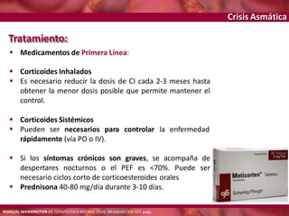 Crisis Asmática
 Corticoides Sistémicos
 Pueden ser necesarios para controlar la
rápidamente (vía PO o IV).
enfermedad
 Si los síntomas crónicos son graves, se acompaña de
despertares nocturnos o el PEF es <70%. Puede ser
necesario ciclos corto de corticoesteroides orales
 Prednisona 40-80 mg/día durante 3-10 días.
Tratamiento:
 Medicamentos de Primera Línea:
 Corticoides Inhalados
 Es necesario reducir la dosis de CI cada 2-3 meses hasta
obtener la menor dosis posible que permite mantener el
control.
MANUAL WASHINGTON DE TERAPÉUTICA MÉDICA, 2014, 34 edición 305-321 pags.
 