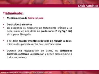 Crisis Asmática
Tratamiento:
 Medicamentos de Primera Línea:
 Corticoides Sistémicos
 En ocasiones es necesario un tratamiento crónico y se
debe iniciar en una dosis de prednisona (2 mg/kg/ día)
sin superar 60mg/día
 Y se debe realizar intentos repetidos de reducir la dosis
mientras los paciente reciba dosis de CI elevadas
 Durante una reagudización del asma, los corticoides
sistémicos aceleran la resolución y deben administrarse a
todos los paciente
MANUAL WASHINGTON DE TERAPÉUTICA MÉDICA, 2014, 34 edición 305-321 pags.
 