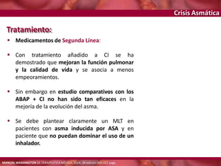 Crisis Asmática
Tratamiento:
 Medicamentos de Segunda Línea:
 Con tratamiento añadido a CI se ha
demostrado que mejoran la función pulmonar
y la calidad de vida y se asocia a menos
empeoramientos.
 Sin embargo en estudio comparativos con los
ABAP + CI no han sido tan eficaces en la
mejoría de la evolución del asma.
 Se debe plantear claramente un MLT en
pacientes con asma inducida por ASA y en
paciente que no puedan dominar el uso de un
inhalador.
MANUAL WASHINGTON DE TERAPÉUTICA MÉDICA, 2014, 34 edición 305-321 pags.
 