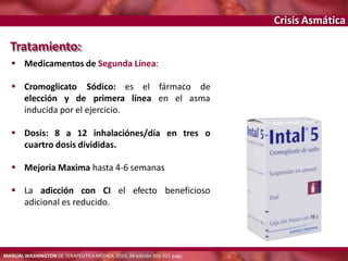 Crisis Asmática
 Cromoglicato el fármaco de
elección y de
Sódico: es
primera línea en el asma
inducida por el ejercicio.
 Dosis: 8 a 12 inhalaciónes/día en tres o
cuartro dosis divididas.
 Mejoria Maxima hasta 4-6 semanas
 La adicción con CI el efecto beneficioso
adicional es reducido.
Tratamiento:
 Medicamentos de Segunda Línea:
MANUAL WASHINGTON DE TERAPÉUTICA MÉDICA, 2014, 34 edición 305-321 pags.
 