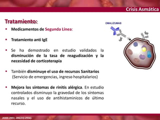 Crisis Asmática
Tratamiento:
 Medicamentos de Segunda Línea:
 Tratamiento anti IgE
 Se ha demostrado en estudio validados la
disminución de la tasa de reagudización y la
necesidad de corticoterapia
 También disminuye el uso de recursos Sanitarios
(Servicio de emergencias, ingreso hospitalarios)
 Mejora los síntomas de rinitis alérgica. En estudio
controlados disminuyo la gravedad de los síntomas
nasales y el uso de antihistaminicos de último
recurso.
JAMA 2001; 286(23):2956).
 