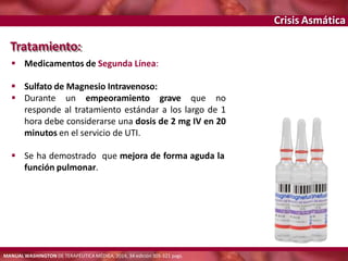 Crisis Asmática
Tratamiento:
 Medicamentos de Segunda Línea:
 Sulfato de Magnesio Intravenoso:
 Durante un empeoramiento grave que no
responde al tratamiento estándar a los largo de 1
hora debe considerarse una dosis de 2 mg IV en 20
minutos en el servicio de UTI.
 Se ha demostrado que mejora de forma aguda la
función pulmonar.
MANUAL WASHINGTON DE TERAPÉUTICA MÉDICA, 2014, 34 edición 305-321 pags.
 