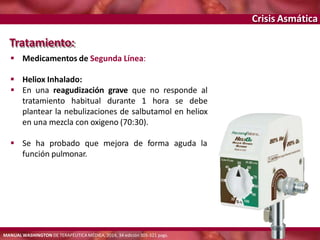 Crisis Asmática
Tratamiento:
 Medicamentos de Segunda Línea:
 Heliox Inhalado:
 En una reagudización grave que no responde al
tratamiento habitual durante 1 hora se debe
plantear la nebulizaciones de salbutamol en heliox
en una mezcla con oxigeno (70:30).
 Se ha probado que mejora de forma aguda la
función pulmonar.
MANUAL WASHINGTON DE TERAPÉUTICA MÉDICA, 2014, 34 edición 305-321 pags.
 