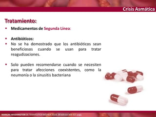 Crisis Asmática
Tratamiento:
 Medicamentos de Segunda Línea:
 Antibióticos:
 No se ha demostrado que los antibióticos sean
beneficiosos cuando se usan para tratar
reagudizaciones.
 Solo pueden recomendarse cuando se necesiten
para tratar afecciones coexistentes, como la
neumonía o la sinusitis bacteriana
MANUAL WASHINGTON DE TERAPÉUTICA MÉDICA, 2014, 34 edición 305-321 pags.
 