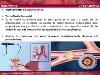Crisis Asmática
 Medicamentos de Segunda Línea:
 TermoPlastia Bronquial:
 Es un nuevo tratamiento para el asma grave en el que , a través de un
broncoscopio, se introduce un catéter de radiofrecuencia especializado para
proporcionar energía térmica a vías respiratorias mas pequeñas con el fin de
reducir la masa de musculatura lisa que rodea las vías respiratorias
 Aunque los síntomas del asma empeoran inmediatamente después del
procedimiento.
Tratamiento:
Am J Repir Crit Care Med 2010, 18(2):116
 