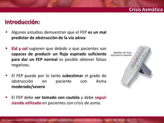 Crisis Asmática
Introducción:
 Algunos estudios demuestran que el FEP es un mal
predictor de obstrucción de la vía aérea
 Eid y col sugieren que debido a que pacientes son
capaces de producir un flujo espirado suficiente
para dar un FEP normal es posible obtener falsos
negativos.
 El FEP puede por lo tanto subestimar el grado de
obstrucción en paciente con Asma
moderado/severo
 El FEP debe ser tomado con cautela y debe seguir
siendo utilizado en pacientes con crisis de asma.
Eid N, Yandell B, Howell L, Eddy M, Sheinkh S. Can peak expiratory flow predict airflow obstruction in children with asthma? Pediatrics 2000; 105: 354 – 358.
 