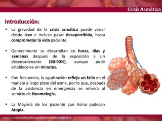 Crisis Asmática
 Generalmente se desarrollan en horas, dias y
a un
desencadenante (80-90%),
semanas después de la exposición
aunque pude
establecerse en minutos.
 Con frecuencia, la agudización refleja un fallo en el
manejo a largo plazo del asma, por lo que, después
de la asistencia en emergencia se referirá al
servicio de Neumología.
 La Mayoría de los paciente con Asma padecen
Atopia.
Introducción:
 La gravedad de la crisis asmática puede variar
desde leve e incluso pasar desapercibida, hasta
comprometer la vida paciente.
Global Strategy for Asthma Managementand Prevention. GINA 2015.
 