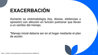 EXACERBACIÓN
Aumento se sintomatología (tos, disnea, sibilancias u
opresión) con afección en función pulmonar que llevan
a un cambio del manejo.
*Manejo inicial debería ser en el hogar mediante el plan
de acción.
12
Plaza, V. (2023). Guía Española para el Manejo del Asma (GEMA 5.3)
 