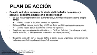PLAN DE ACCIÓN
• En este se indica aumentar la dosis del inhalador de rescate y
según el esquema ambulatorio el controlador
• Lo que más evidencia tiene es aumentar el ICS/Formoterol que usa como terapia
MART
• Máximo 12 dosis al día, si no controla ir a urgencias
• Si tiene SABA este se aumenta y el ICS se debe también considerar aumentar
• Máximo 6 dosis de ICS-SABA si no controla ir a urgencias
• Según el caso se debe definir si iniciar o no OCS por 5-7 días (Usualmente si >48
horas o si FEV1 o PEF <60%del predicho o del mejor personal)
• Según la evolución con el plan se define si asistir o no a urgencias, pero siempre lo
debe ver un médico en las próximas 1-2 semanas.
15
Global Initiative for Asthma(GINA). Global Strategy for Asthma
Management and Prevention. Updated 2008 Disponible en:
http://www.ginasthma.com/
 