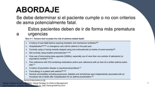 ABORDAJE
Se debe determinar si el paciente cumple o no con criterios
de asma potencialmente fatal.
Estos pacientes deben de ir de forma más prematura
a urgencias
17
Global Initiative for Asthma(GINA). Global Strategy for Asthma Management
and Prevention. Updated 2008 Disponible en: http://www.ginasthma.com/
 