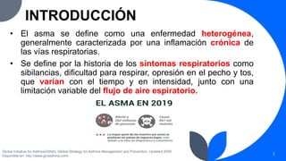 INTRODUCCIÓN
• El asma se define como una enfermedad heterogénea,
generalmente caracterizada por una inflamación crónica de
las vías respiratorias.
• Se define por la historia de los síntomas respiratorios como
sibilancias, dificultad para respirar, opresión en el pecho y tos,
que varían con el tiempo y en intensidad, junto con una
limitación variable del flujo de aire espiratorio.
Global Initiative for Asthma(GINA). Global Strategy for Asthma Management and Prevention. Updated 2008
Disponible en: http://www.ginasthma.com/
2
 