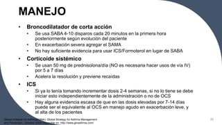MANEJO
• Broncodilatador de corta acción
• Se usa SABA 4-10 disparos cada 20 minutos en la primera hora
posteriormente según evolución del paciente
• En exacerbación severa agregar el SAMA
• No hay suficiente evidencia para usar ICS/Formoterol en lugar de SABA
• Corticoide sistémico
• Se usan 50 mg de prednisolona/día (NO es necesaria hacer usos de vía IV)
por 5 a 7 días
• Acelera la resolución y previene recaídas
• ICS
• Si ya lo tenía tomando incrementar dosis 2-4 semanas, si no lo tiene se debe
iniciar esto independientemente de la administración o no de OCS
• Hay alguna evidencia escasa de que en las dosis elevadas por 7-14 días
puede ser el equivalente al OCS en manejo agudo en exacerbación leve, y
al alta de los pacientes
23
Global Initiative for Asthma(GINA). Global Strategy for Asthma Management
and Prevention. Updated 2008 Disponible en: http://www.ginasthma.com/
 