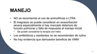 MANEJO
• NO se recomienda el uso de aminofilinas o LTRA
• El magnesio se puede considerar en exacerbación
severa especialmente si hay marcado deterioro de
función pulmonar y falta de respuesta al manejo inicial
• Se puede considerar la terapia con helio
• Los antibióticos y ssedantes no se recomiendan de rutina
• No hay evidencia que demuestre beneficio de VMNI
25
 