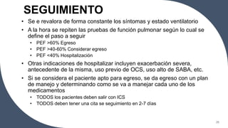 SEGUIMIENTO
• Se e revalora de forma constante los síntomas y estado ventilatorio
• A la hora se repiten las pruebas de función pulmonar según lo cual se
define el paso a seguir
• PEF >60% Egreso
• PEF >40-60% Considerar egreso
• PEF <40% Hospitalización
• Otras indicaciones de hospitalizar incluyen exacerbación severa,
antecedente de la misma, uso previo de OCS, uso alto de SABA, etc.
• Si se considera el paciente apto para egreso, se da egreso con un plan
de manejo y determinando como se va a manejar cada uno de los
medicamentos
• TODOS los pacientes deben salir con ICS
• TODOS deben tener una cita se seguimiento en 2-7 días
26
 