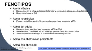 FENOTIPOS
 Asma alérgica
 Diagnóstico en la niñez, antecedente familiar y personal de atopia, puede autolimitar
 Respuesta buena a ICS
 Asma no alérgica
 Esputo neutrofílico, eosinofílico o paucigranular, baja respuesta a ICS
 Asma del adulto
 Usualmente no alérgica, baja respuesta a ICS y OCS
 Se debe tener cuidado en los ancianos ya que son múltiples diferenciales
 Siempre valorar e interrogar la posibilidad de asma ocupacional
 Asma con obstrucción persistente
 Asma con obesidad
16% de los pacientes pueden presentar remisión de la enfermedad
7
Global Initiative for Asthma(GINA). Global Strategy for Asthma
Management and Prevention.
 