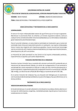 UNIVERSIDAD CENTRAL DEL EUADOR
FACULTAD DE CIENCIAS DE LA DISCAPACIDAD, ATENCION PREHOSPITALARIA Y DESASTRES
NOMBRE: BRIAN FRANCO CÁTEDRA: URGENCIAS GINECOLOGICAS
TEMA: ASMA GESTACIONAL Y TRATAMIENTO DE LA CRISIS ASMÁTICA
ASMA GESTACIONAL Y TRATAMIENTO DE LA CRISIS ASMÁTICA
GENERALIDADES:
El asma en la mujer embarazada debe tratarse de igual forma que en la mujer no gestante.
Monitorizar el crecimiento fetal, los síntomas y la función respiratoria materna. Como en
cualquierasma,lamedicacióndebe incluirbroncodilatadoresysi la intensidad es moderada o
grave tratamiento antiinflamatorio base.
Para el curso del embarazo, un asma materno controlado con medicación, que un asma mal
controlado tanto clínica y/o espirométricamente sin medicación. Las mujeres embarazadas
tienen 3 veces mas riesgo de sufrir hiperémesis gravídica, 2 veces mas de tener hemorragia
uterina,así comode sufrirmayoresestanciashospitalariasyunriesgomayorde preeclampsia,
placenta previa y de sufrir una cesárea.
La frecuencia de parto prematuro es mas común en las mujeres embarazadas asmáticas,
especialmente en aquellas q son cortico-dependientes.
FISIOLOGIA RESPIRATORIA EN EL EMBARAZO
Durante el primer trimestre hay un aumento del volumen corriente (VC), producido por un
mecanismo de hiperventilación debido a la acción de la progesterona, el cual aumenta la
sensibilidad del centro respiratorio al CO2 por un lado, por otro, estimula directamente el
centrorespiratorio. Lagasometríaarterial de una gestante muestra unaumentode la PO2 (99-
106 mmHg), y un descenso de la PCO2 (26-30 mmHg) y un aumento del pH (7,42-7,46).
En el primer trimestre del embarazo hay una elevación del diafragma por el crecimiento
uterinoproduciendodisneahiperventilatoria,lacual esfisiológica y hay que diferenciar con la
disnea asmática.
TRATAMIENTO DE LA CRISIS ASMATICA
MEDICACION BRONCODILATADORA:
Se ha demostrado que el uso del salbutamol y la terbutalina no produce efectos adversos en
las tasas de malformaciones congénitas, mortalidad prenatal, baja de peso al nacimiento o
complicaciones en el parto.
 