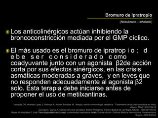 (Nebulizado – inhalado)
 Los anticolinérgicos actúan inhibiendo la
broncoconstricción mediada por el GMP cíclico.
 El más usado es el bromuro de ipratrop i o ; d
e b e s e r c o n s i d e r a d o c omo
coadyuvante junto con un agonista β2de acción
corta por sus efectos sinérgicos, en las crisis
asmáticas moderadas a graves, y en leves que
no responden adecuadamente al agonista β2
solo. Esta terapia debe iniciarse antes de
proponer el uso de metilxantinas.
Vásquez GR, Huertas López J, Pedroza A, Acosta Bastidas M. Alergia, asma e inmunología pediátrica. Tratamiento de la crisis asmática en niños.
México. 2004;13(3):109-19.
Carvajal L, García A. Manejo de crisis asmática. Boletín Pediátrico. Centro desalud de LasVegas.Asturias .1998;38:156-65.
Reyes M,Aristizábal G, Leal F.Neumologíapediátrica.Infección,alergia y enfermedad respiratoria delniño. Quinta edición. Editorial Médica internacional Panamericana.
Bogotá. 2006;558-63.
 