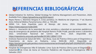 ● Global Initiative for Asthma. Global Strategy for Asthma Management and Prevention, 2024.
Available from: https://ginasthma.org/2024-report/
● Reyes Flores C, Martínez Vergara A. Crisis asmática. In: Medicina de Urgencias. 1ª ed. Buenos
Aires: Editorial Médica Panamericana; 2022. p. 193-200.​
● GEMA 5.4. Guía Española para el Manejo del Asma. 2024. Disponible en:
https://www.separ.es/node/2045​
● Velazco L. Asociación de la severidad de crisis asmática y obesidad en pacientes pediátricos,
área de emergencia de pediatría del Hospital Ramiro Prialé Prialé, periodo enero a diciembre
2022. Universidad Nacional del Centro del Perú; 2024. Disponible en:
https://repositorio.uncp.edu.pe/handle/20.500.12894/11374​
● Instituto Nacional de Salud del Niño – San Borja. Guía de Práctica Clínica para el Diagnóstico y
Tratamiento de Asma en Pediatría. Lima: INSN-SB; 2023. Disponible en:
https://portal.insnsb.gob.pe/docs-trans/resoluciones/archivopdf.php?pdf=2024%2FGPC+Asma
+2023+4+1F.pdf
● Hospital de Emergencias Villa El Salvador. Lima: Guía de Práctica Clínica para el Diagnóstico y
tratamiento de Crisis de Asma en Paciente Pediátrico del Hospital De Emergencia Villa El
Salvador. 2023
REFERENCIAS BIBLIOGRÁFICAS
 