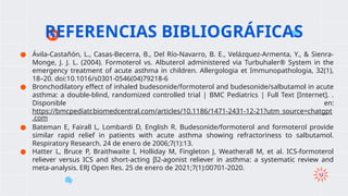 ● Ávila-Castañón, L., Casas-Becerra, B., Del Río-Navarro, B. E., Velázquez-Armenta, Y., & Sienra-
Monge, J. J. L. (2004). Formoterol vs. Albuterol administered via Turbuhaler® System in the
emergency treatment of acute asthma in children. Allergologia et Immunopathologia, 32(1),
18–20. doi:10.1016/s0301-0546(04)79218-6
● Bronchodilatory effect of inhaled budesonide/formoterol and budesonide/salbutamol in acute
asthma: a double-blind, randomized controlled trial | BMC Pediatrics | Full Text [Internet]. .
Disponible en:
https://bmcpediatr.biomedcentral.com/articles/10.1186/1471-2431-12-21?utm_source=chatgpt
.com
● Bateman E, Fairall L, Lombardi D, English R. Budesonide/formoterol and formoterol provide
similar rapid relief in patients with acute asthma showing refractoriness to salbutamol.
Respiratory Research. 24 de enero de 2006;7(1):13.
● Hatter L, Bruce P, Braithwaite I, Holliday M, Fingleton J, Weatherall M, et al. ICS-formoterol
reliever versus ICS and short-acting β2-agonist reliever in asthma: a systematic review and
meta-analysis. ERJ Open Res. 25 de enero de 2021;7(1):00701-2020.
REFERENCIAS BIBLIOGRÁFICAS
 