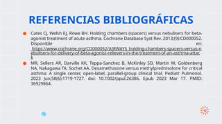 ● Cates CJ, Welsh EJ, Rowe BH. Holding chambers (spacers) versus nebulisers for beta-
agonist treatment of acute asthma. Cochrane Database Syst Rev. 2013;(9):CD000052.
Disponible en:
https://www.cochrane.org/CD000052/AIRWAYS_holding-chambers-spacers-versus-n
ebulisers-for-delivery-of-beta-agonist-relievers-in-the-treatment-of-an-asthma-attac
k
● MR, Sellers AR, Darville KK, Teppa-Sanchez B, McKinley SD, Martin M, Goldenberg
NA, Nakagawa TA, Sochet AA. Dexamethasone versus methylprednisolone for critical
asthma: A single center, open-label, parallel-group clinical trial. Pediatr Pulmonol.
2023 Jun;58(6):1719-1727. doi: 10.1002/ppul.26386. Epub 2023 Mar 17. PMID:
36929864.
REFERENCIAS BIBLIOGRÁFICAS
 