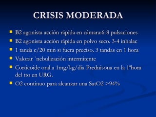 CRISIS MODERADA B2 agonista acción rápida en cámara:6-8 pulsaciones B2 agonista acción rápida en polvo seco. 3-4 inhalac 1 tanda c/20 min si fuera preciso. 3 tandas en 1 hora Valorar ´nebulización intermitente Corticoide oral a 1mg/kg/día Prednisona en la 1ªhora del tto en URG. O2 continuo para alcanzar una SatO2 >94% 