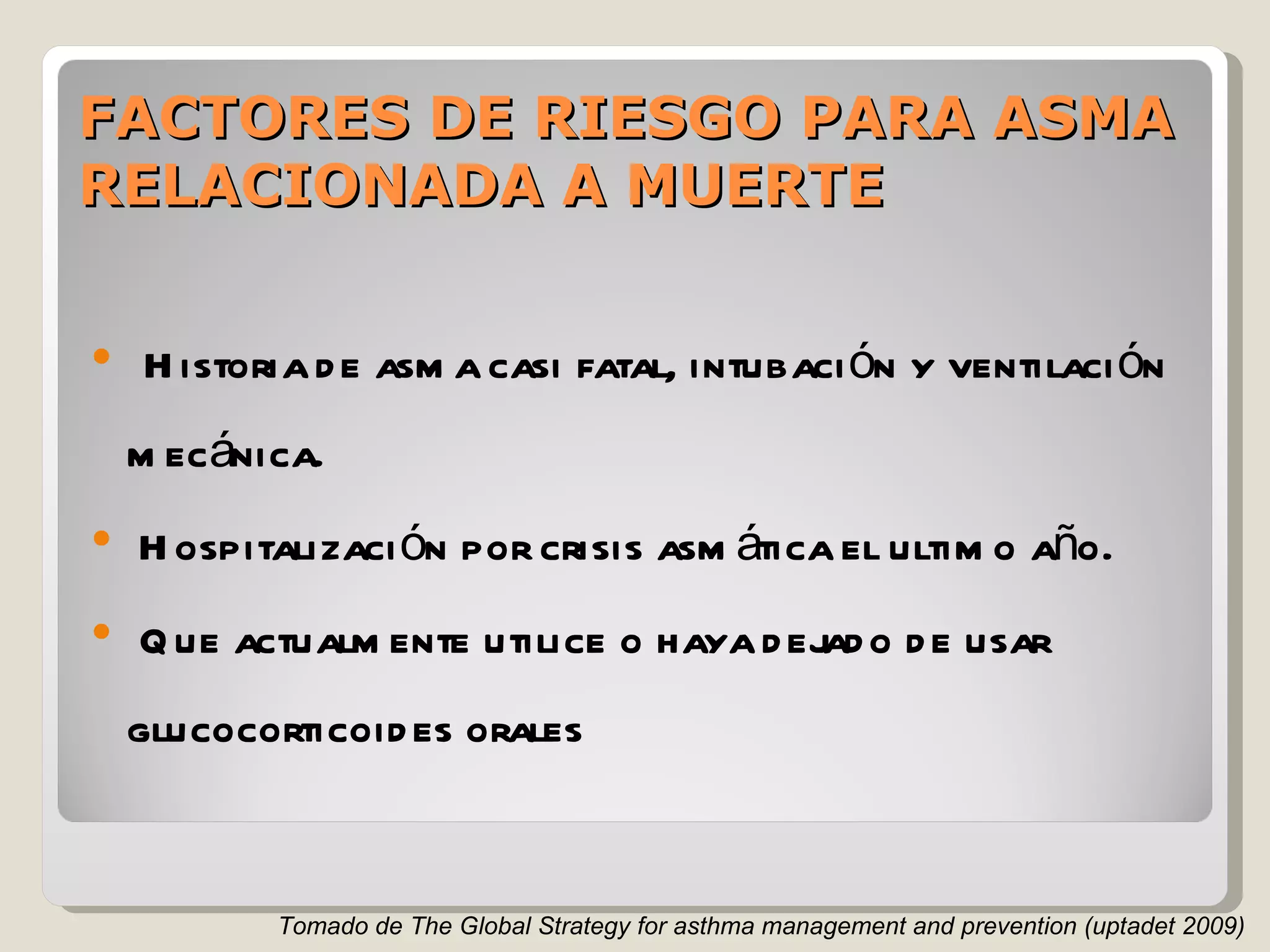 FACTORES DE RIESGO PARA ASMA RELACIONADA A MUERTE Historia de asma casi fatal, intubación y ventilación mecánica. Hospitalización por crisis asmática el ultimo año. Que actualmente utilice o haya dejado de usar glucocorticoides orales Tomado de The Global Strategy for asthma management and prevention (uptadet 2009) 