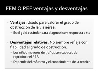  Ventajas: Usado para valorar el grado de
obstrucción de la vía aérea.
 Es el gold estándar para diagnostico y respuesta a tto.
 Desventajas relativas: No siempre refleja con
fiabilidad el grado de obstrucción.
 Los niños mayores de 5 años son capaces de
reproducir el PEF.
 Depende del esfuerzo y el conocimiento de la técnica.
 