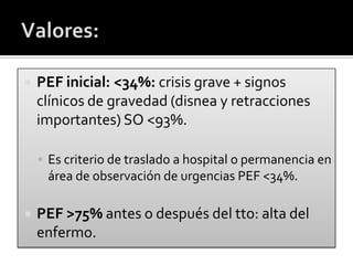  PEF inicial: <34%: crisis grave + signos
clínicos de gravedad (disnea y retracciones
importantes) SO <93%.
 Es criterio de traslado a hospital o permanencia en
área de observación de urgencias PEF <34%.
 PEF >75% antes o después del tto: alta del
enfermo.
 