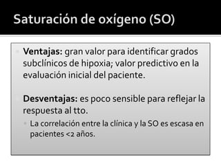  Ventajas: gran valor para identificar grados
subclínicos de hipoxia; valor predictivo en la
evaluación inicial del paciente.
 Desventajas: es poco sensible para reflejar la
respuesta al tto.
 La correlación entre la clínica y la SO es escasa en
pacientes <2 años.
 