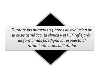  Durante las primeras 24 horas de evolución de
la crisis asmática, la clínica y el PEF reflejarán
de forma más fidedigna la respuesta al
tratamiento broncodilatador.
 