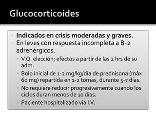  Indicados en crisis moderadas y graves.
 En leves con respuesta incompleta a B-2
adrenérgicos.
 V.O. elección; efectos a partir de las 2 hrs de su
adm.
 Bolo inicial de 1-2 mg/kg/día de prednisona (máx
60 mg) repartida en 1-2 tomas, durante 5-7 días.
 No requiere reducir progresivamente cuando los
ciclos duran menos de 10 días.
 Paciente hospitalizado vía I.V.
 