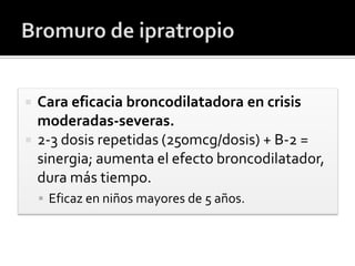  Cara eficacia broncodilatadora en crisis
moderadas-severas.
 2-3 dosis repetidas (250mcg/dosis) + B-2 =
sinergia; aumenta el efecto broncodilatador,
dura más tiempo.
 Eficaz en niños mayores de 5 años.
 