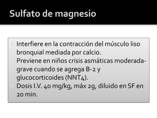  Interfiere en la contracción del músculo liso
bronquial mediada por calcio.
 Previene en niños crisis asmáticas moderada-
grave cuando se agrega B-2 y
glucocorticoides (NNT4).
 Dosis I.V. 40 mg/kg, máx 2g, diluido en SF en
20 min.
 