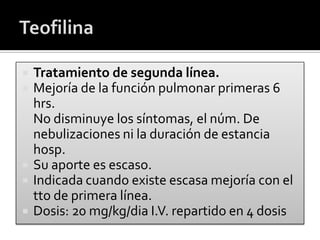  Tratamiento de segunda línea.
 Mejoría de la función pulmonar primeras 6
hrs.
 No disminuye los síntomas, el núm. De
nebulizaciones ni la duración de estancia
hosp.
 Su aporte es escaso.
 Indicada cuando existe escasa mejoría con el
tto de primera línea.
 Dosis: 20 mg/kg/dia I.V. repartido en 4 dosis
 