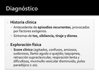 Historia clínica
 Antecedente de episodios recurrentes, provocados
por factores exógenos.
 Síntomas de tos, sibilancia, tiraje y disnea.
 Exploración física
 Score clínico (agitados, confusos, ansiosos,
sudorosos, llanto agudo o quejido; taquipnea,
retracción supraclavicular, respiración lenta y
dificultosa, murmullo vesicular disminuido, pulso
paradójico ≥ 20).
 