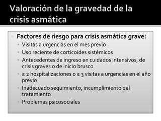  Factores de riesgo para crisis asmática grave:
 Visitas a urgencias en el mes previo
 Uso reciente de corticoides sistémicos
 Antecedentes de ingreso en cuidados intensivos, de
crisis graves o de inicio brusco
 ≥ 2 hospitalizaciones o ≥ 3 visitas a urgencias en el año
previo
 Inadecuado seguimiento, incumplimiento del
tratamiento
 Problemas psicosociales
 