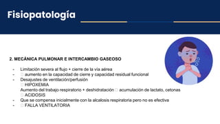 Fisiopatología
2. MECÁNICA PULMONAR E INTERCAMBIO GASEOSO
- Limitación severa al flujo + cierre de la vía aérea
- 🡪 aumento en la capacidad de cierre y capacidad residual funcional
- Desajustes de ventilación/perfusión
🡪 HIPOXEMIA
Aumento del trabajo respiratorio + deshidratación 🡪 acumulación de lactato, cetonas
🡪 ACIDOSIS
- Que se compensa inicialmente con la alcalosis respiratoria pero no es efectiva
- 🡪 FALLA VENTILATORIA
 