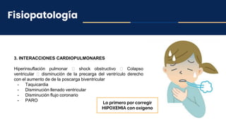 Fisiopatología
3. INTERACCIONES CARDIOPULMONARES
Hiperinsuflación pulmonar 🡪 shock obstructivo 🡪 Colapso
ventricular 🡪 disminución de la precarga del ventrículo derecho
con el aumento de de la poscarga biventricular
- Taquicardia
- Disminución llenado ventricular
- Disminución flujo coronario
- PARO
Lo primero por corregir
HIPOXEMIA con oxígeno
 